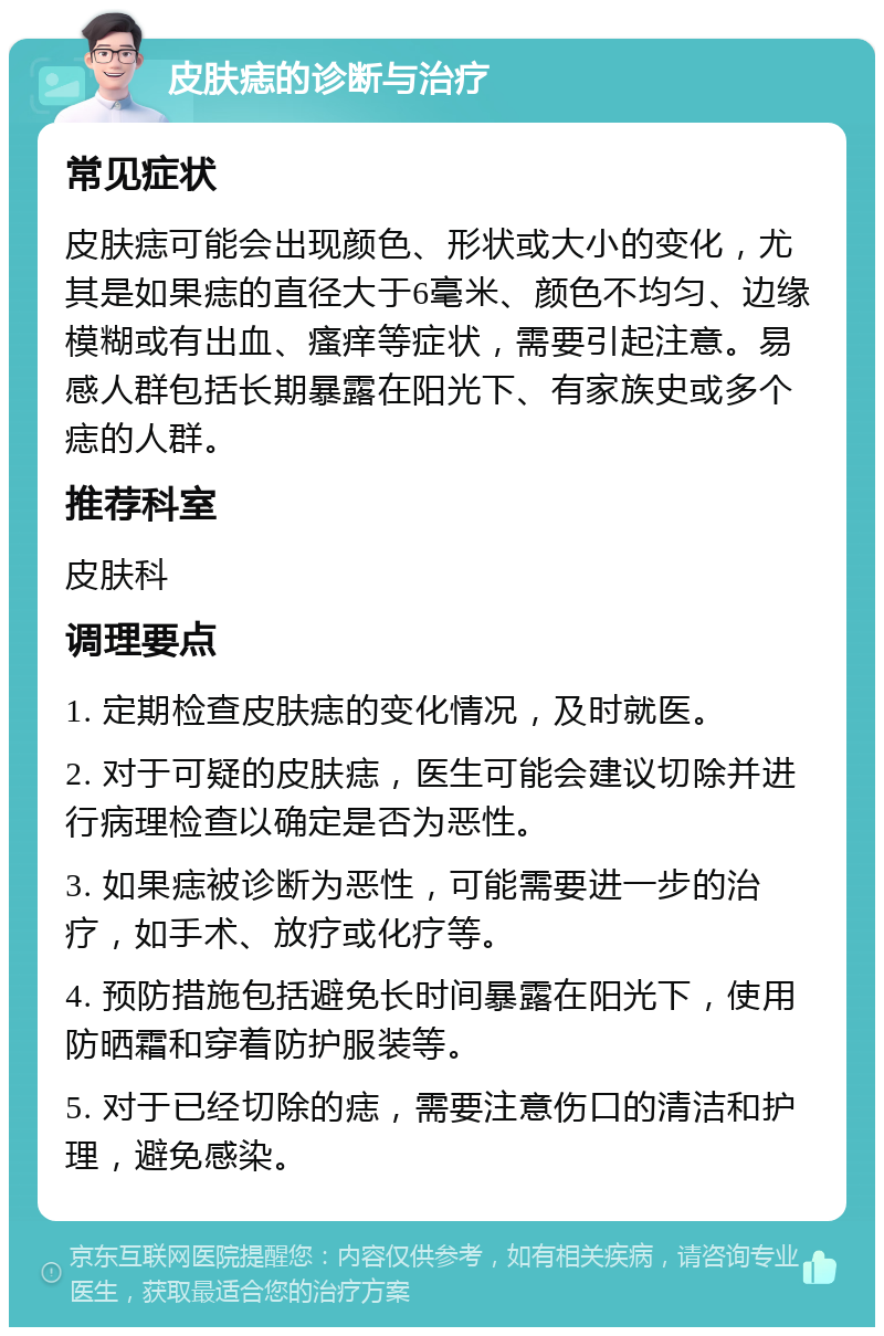 皮肤痣的诊断与治疗 常见症状 皮肤痣可能会出现颜色、形状或大小的变化,尤其是如果痣的直径大于6毫米、颜色不均匀、边缘模糊或有出血、瘙痒等症状,需要引起注意。易感人群包括长期暴露在阳光下、有家族史或多个痣的人群。 推荐科室 皮肤科 调理要点 1. 定期检查皮肤痣的变化情况,及时就医。 2. 对于可疑的皮肤痣,医生可能会建议切除并进行病理检查以确定是否为恶性。 3. 如果痣被诊断为恶性,可能需要进一步的治疗,如手术、放疗或化疗等。 4. 预防措施包括避免长时间暴露在阳光下,使用防晒霜和穿着防护服装等。 5. 对于已经切除的痣,需要注意伤口的清洁和护理,避免感染。