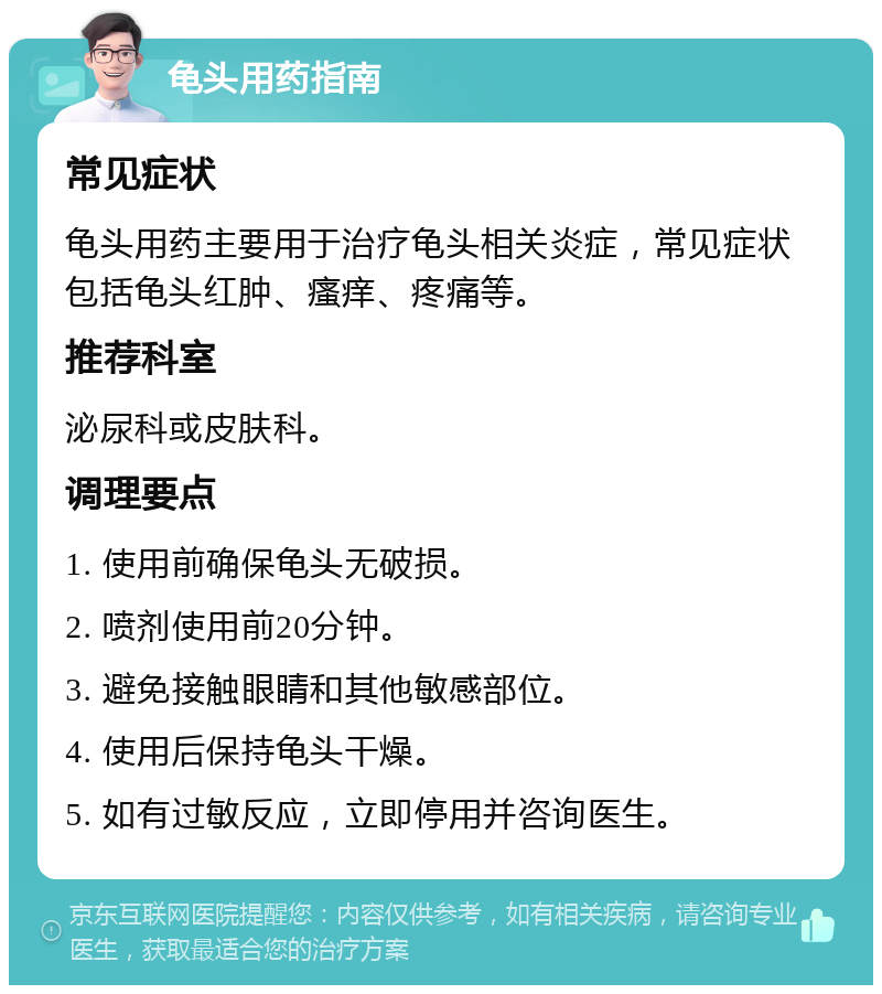 龟头用药指南 常见症状 龟头用药主要用于治疗龟头相关炎症，常见症状包括龟头红肿、瘙痒、疼痛等。 推荐科室 泌尿科或皮肤科。 调理要点 1. 使用前确保龟头无破损。 2. 喷剂使用前20分钟。 3. 避免接触眼睛和其他敏感部位。 4. 使用后保持龟头干燥。 5. 如有过敏反应，立即停用并咨询医生。