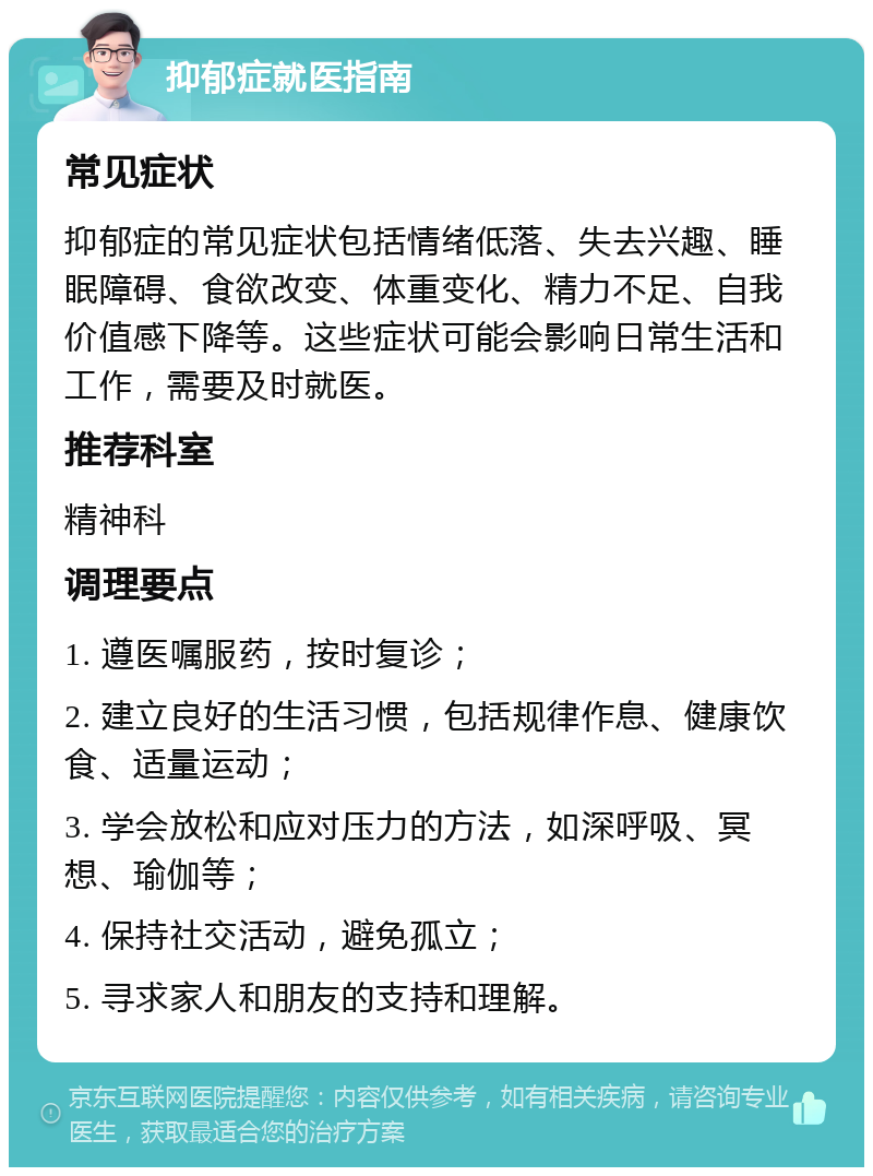 抑郁症就医指南 常见症状 抑郁症的常见症状包括情绪低落、失去兴趣、睡眠障碍、食欲改变、体重变化、精力不足、自我价值感下降等。这些症状可能会影响日常生活和工作，需要及时就医。 推荐科室 精神科 调理要点 1. 遵医嘱服药，按时复诊； 2. 建立良好的生活习惯，包括规律作息、健康饮食、适量运动； 3. 学会放松和应对压力的方法，如深呼吸、冥想、瑜伽等； 4. 保持社交活动，避免孤立； 5. 寻求家人和朋友的支持和理解。