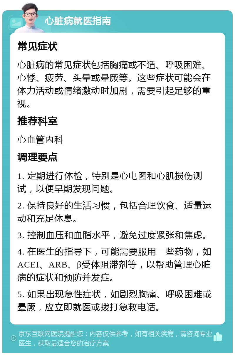 心脏病就医指南 常见症状 心脏病的常见症状包括胸痛或不适、呼吸困难、心悸、疲劳、头晕或晕厥等。这些症状可能会在体力活动或情绪激动时加剧，需要引起足够的重视。 推荐科室 心血管内科 调理要点 1. 定期进行体检，特别是心电图和心肌损伤测试，以便早期发现问题。 2. 保持良好的生活习惯，包括合理饮食、适量运动和充足休息。 3. 控制血压和血脂水平，避免过度紧张和焦虑。 4. 在医生的指导下，可能需要服用一些药物，如ACEI、ARB、β受体阻滞剂等，以帮助管理心脏病的症状和预防并发症。 5. 如果出现急性症状，如剧烈胸痛、呼吸困难或晕厥，应立即就医或拨打急救电话。