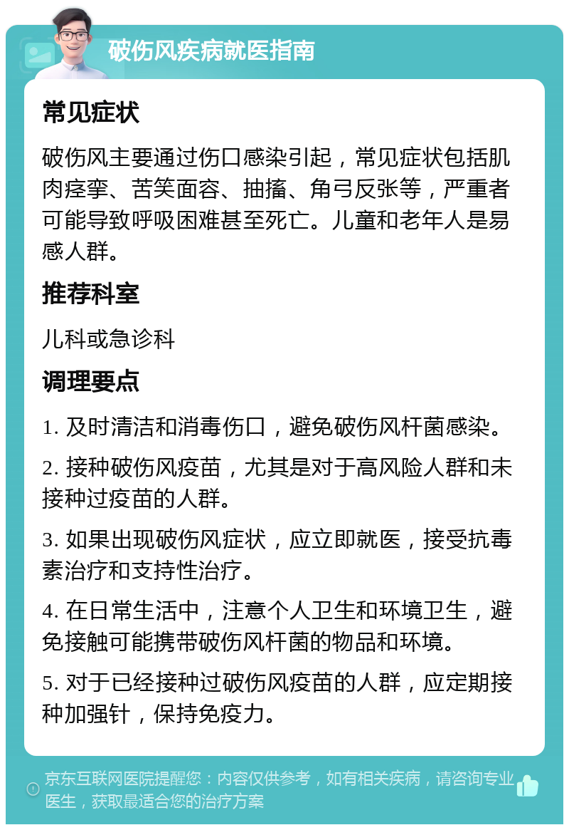 破伤风疾病就医指南 常见症状 破伤风主要通过伤口感染引起，常见症状包括肌肉痉挛、苦笑面容、抽搐、角弓反张等，严重者可能导致呼吸困难甚至死亡。儿童和老年人是易感人群。 推荐科室 儿科或急诊科 调理要点 1. 及时清洁和消毒伤口，避免破伤风杆菌感染。 2. 接种破伤风疫苗，尤其是对于高风险人群和未接种过疫苗的人群。 3. 如果出现破伤风症状，应立即就医，接受抗毒素治疗和支持性治疗。 4. 在日常生活中，注意个人卫生和环境卫生，避免接触可能携带破伤风杆菌的物品和环境。 5. 对于已经接种过破伤风疫苗的人群，应定期接种加强针，保持免疫力。