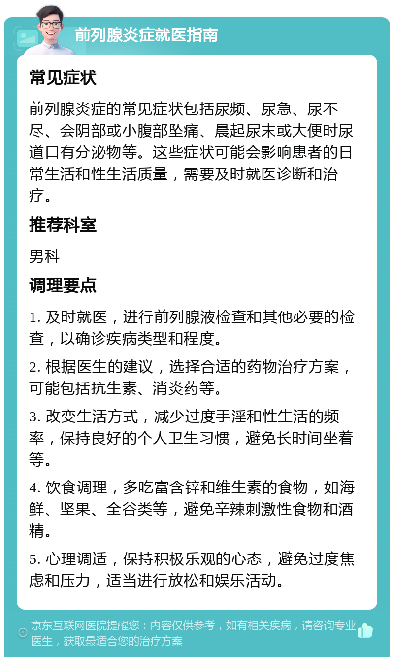 前列腺炎症就医指南 常见症状 前列腺炎症的常见症状包括尿频、尿急、尿不尽、会阴部或小腹部坠痛、晨起尿末或大便时尿道口有分泌物等。这些症状可能会影响患者的日常生活和性生活质量，需要及时就医诊断和治疗。 推荐科室 男科 调理要点 1. 及时就医，进行前列腺液检查和其他必要的检查，以确诊疾病类型和程度。 2. 根据医生的建议，选择合适的药物治疗方案，可能包括抗生素、消炎药等。 3. 改变生活方式，减少过度手淫和性生活的频率，保持良好的个人卫生习惯，避免长时间坐着等。 4. 饮食调理，多吃富含锌和维生素的食物，如海鲜、坚果、全谷类等，避免辛辣刺激性食物和酒精。 5. 心理调适，保持积极乐观的心态，避免过度焦虑和压力，适当进行放松和娱乐活动。