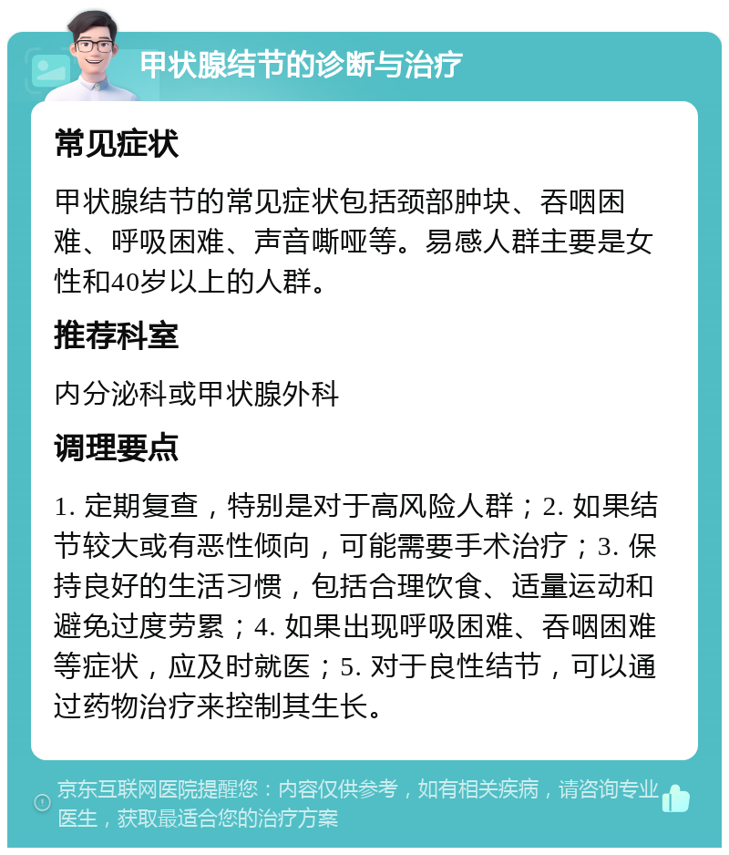 甲状腺结节的诊断与治疗 常见症状 甲状腺结节的常见症状包括颈部肿块、吞咽困难、呼吸困难、声音嘶哑等。易感人群主要是女性和40岁以上的人群。 推荐科室 内分泌科或甲状腺外科 调理要点 1. 定期复查，特别是对于高风险人群；2. 如果结节较大或有恶性倾向，可能需要手术治疗；3. 保持良好的生活习惯，包括合理饮食、适量运动和避免过度劳累；4. 如果出现呼吸困难、吞咽困难等症状，应及时就医；5. 对于良性结节，可以通过药物治疗来控制其生长。