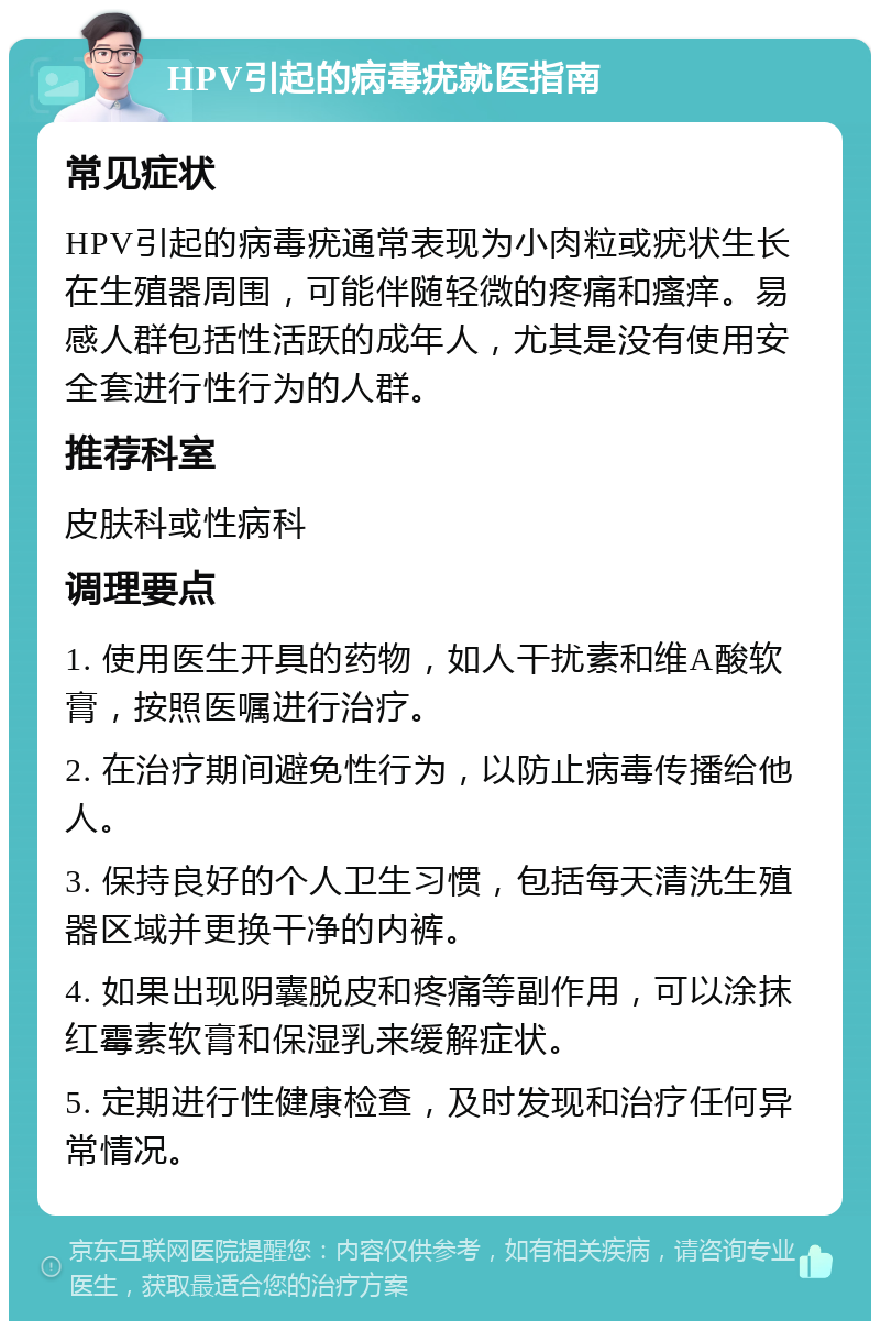 HPV引起的病毒疣就医指南 常见症状 HPV引起的病毒疣通常表现为小肉粒或疣状生长在生殖器周围，可能伴随轻微的疼痛和瘙痒。易感人群包括性活跃的成年人，尤其是没有使用安全套进行性行为的人群。 推荐科室 皮肤科或性病科 调理要点 1. 使用医生开具的药物，如人干扰素和维A酸软膏，按照医嘱进行治疗。 2. 在治疗期间避免性行为，以防止病毒传播给他人。 3. 保持良好的个人卫生习惯，包括每天清洗生殖器区域并更换干净的内裤。 4. 如果出现阴囊脱皮和疼痛等副作用，可以涂抹红霉素软膏和保湿乳来缓解症状。 5. 定期进行性健康检查，及时发现和治疗任何异常情况。