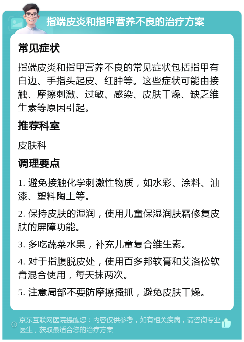 指端皮炎和指甲营养不良的治疗方案 常见症状 指端皮炎和指甲营养不良的常见症状包括指甲有白边、手指头起皮、红肿等。这些症状可能由接触、摩擦刺激、过敏、感染、皮肤干燥、缺乏维生素等原因引起。 推荐科室 皮肤科 调理要点 1. 避免接触化学刺激性物质，如水彩、涂料、油漆、塑料陶土等。 2. 保持皮肤的湿润，使用儿童保湿润肤霜修复皮肤的屏障功能。 3. 多吃蔬菜水果，补充儿童复合维生素。 4. 对于指腹脱皮处，使用百多邦软膏和艾洛松软膏混合使用，每天抹两次。 5. 注意局部不要防摩擦搔抓，避免皮肤干燥。