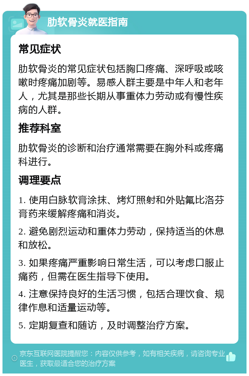 肋软骨炎就医指南 常见症状 肋软骨炎的常见症状包括胸口疼痛、深呼吸或咳嗽时疼痛加剧等。易感人群主要是中年人和老年人，尤其是那些长期从事重体力劳动或有慢性疾病的人群。 推荐科室 肋软骨炎的诊断和治疗通常需要在胸外科或疼痛科进行。 调理要点 1. 使用白脉软膏涂抹、烤灯照射和外贴氟比洛芬膏药来缓解疼痛和消炎。 2. 避免剧烈运动和重体力劳动，保持适当的休息和放松。 3. 如果疼痛严重影响日常生活，可以考虑口服止痛药，但需在医生指导下使用。 4. 注意保持良好的生活习惯，包括合理饮食、规律作息和适量运动等。 5. 定期复查和随访，及时调整治疗方案。