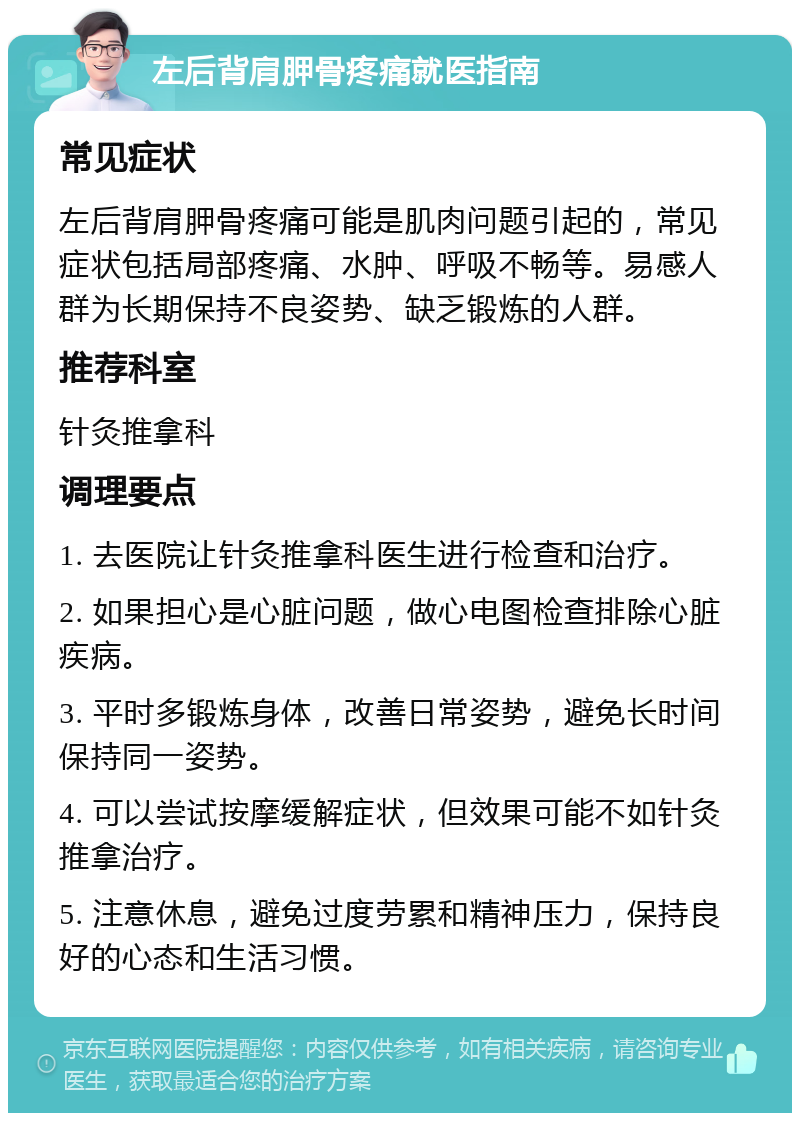 左后背肩胛骨疼痛就医指南 常见症状 左后背肩胛骨疼痛可能是肌肉问题引起的,常见症状包括局部疼痛、水肿、呼吸不畅等。易感人群为长期保持不良姿势、缺乏锻炼的人群。 推荐科室 针灸推拿科 调理要点 1. 去医院让针灸推拿科医生进行检查和治疗。 2. 如果担心是心脏问题,做心电图检查排除心脏疾病。 3. 平时多锻炼身体,改善日常姿势,避免长时间保持同一姿势。 4. 可以尝试按摩缓解症状,但效果可能不如针灸推拿治疗。 5. 注意休息,避免过度劳累和精神压力,保持良好的心态和生活习惯。