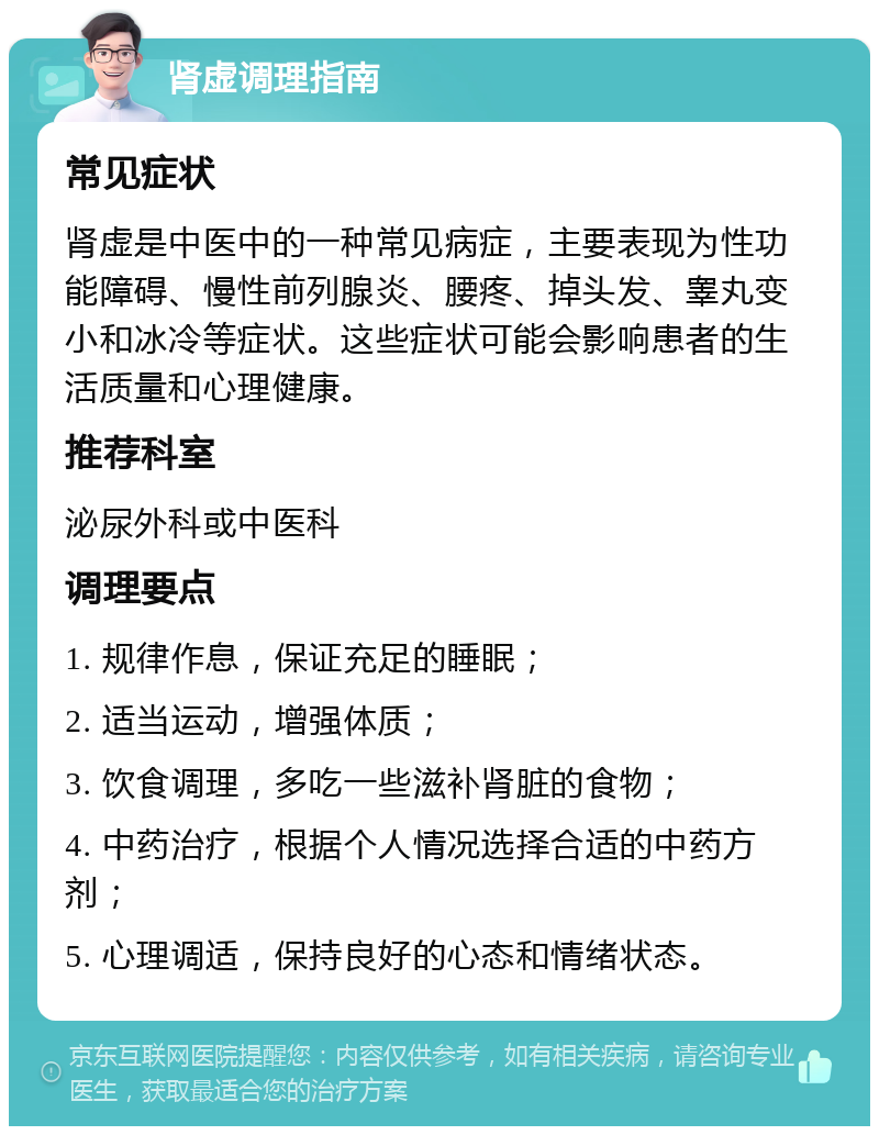 肾虚调理指南 常见症状 肾虚是中医中的一种常见病症，主要表现为性功能障碍、慢性前列腺炎、腰疼、掉头发、睾丸变小和冰冷等症状。这些症状可能会影响患者的生活质量和心理健康。 推荐科室 泌尿外科或中医科 调理要点 1. 规律作息，保证充足的睡眠； 2. 适当运动，增强体质； 3. 饮食调理，多吃一些滋补肾脏的食物； 4. 中药治疗，根据个人情况选择合适的中药方剂； 5. 心理调适，保持良好的心态和情绪状态。