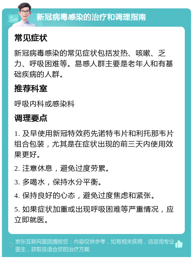 新冠病毒感染的治疗和调理指南 常见症状 新冠病毒感染的常见症状包括发热、咳嗽、乏力、呼吸困难等。易感人群主要是老年人和有基础疾病的人群。 推荐科室 呼吸内科或感染科 调理要点 1. 及早使用新冠特效药先诺特韦片和利托那韦片组合包装，尤其是在症状出现的前三天内使用效果更好。 2. 注意休息，避免过度劳累。 3. 多喝水，保持水分平衡。 4. 保持良好的心态，避免过度焦虑和紧张。 5. 如果症状加重或出现呼吸困难等严重情况，应立即就医。