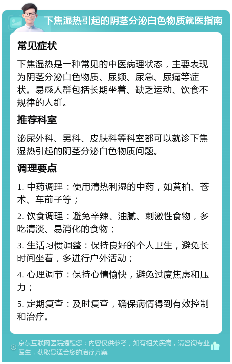 下焦湿热引起的阴茎分泌白色物质就医指南 常见症状 下焦湿热是一种常见的中医病理状态，主要表现为阴茎分泌白色物质、尿频、尿急、尿痛等症状。易感人群包括长期坐着、缺乏运动、饮食不规律的人群。 推荐科室 泌尿外科、男科、皮肤科等科室都可以就诊下焦湿热引起的阴茎分泌白色物质问题。 调理要点 1. 中药调理：使用清热利湿的中药，如黄柏、苍术、车前子等； 2. 饮食调理：避免辛辣、油腻、刺激性食物，多吃清淡、易消化的食物； 3. 生活习惯调整：保持良好的个人卫生，避免长时间坐着，多进行户外活动； 4. 心理调节：保持心情愉快，避免过度焦虑和压力； 5. 定期复查：及时复查，确保病情得到有效控制和治疗。