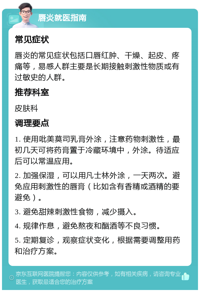 唇炎就医指南 常见症状 唇炎的常见症状包括口唇红肿、干燥、起皮、疼痛等，易感人群主要是长期接触刺激性物质或有过敏史的人群。 推荐科室 皮肤科 调理要点 1. 使用吡美莫司乳膏外涂，注意药物刺激性，最初几天可将药膏置于冷藏环境中，外涂。待适应后可以常温应用。 2. 加强保湿，可以用凡士林外涂，一天两次。避免应用刺激性的唇膏（比如含有香精或酒精的要避免）。 3. 避免甜辣刺激性食物，减少摄入。 4. 规律作息，避免熬夜和酗酒等不良习惯。 5. 定期复诊，观察症状变化，根据需要调整用药和治疗方案。