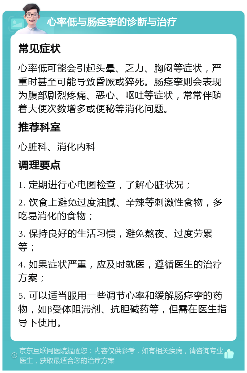 心率低与肠痉挛的诊断与治疗 常见症状 心率低可能会引起头晕、乏力、胸闷等症状，严重时甚至可能导致昏厥或猝死。肠痉挛则会表现为腹部剧烈疼痛、恶心、呕吐等症状，常常伴随着大便次数增多或便秘等消化问题。 推荐科室 心脏科、消化内科 调理要点 1. 定期进行心电图检查，了解心脏状况； 2. 饮食上避免过度油腻、辛辣等刺激性食物，多吃易消化的食物； 3. 保持良好的生活习惯，避免熬夜、过度劳累等； 4. 如果症状严重，应及时就医，遵循医生的治疗方案； 5. 可以适当服用一些调节心率和缓解肠痉挛的药物，如β受体阻滞剂、抗胆碱药等，但需在医生指导下使用。