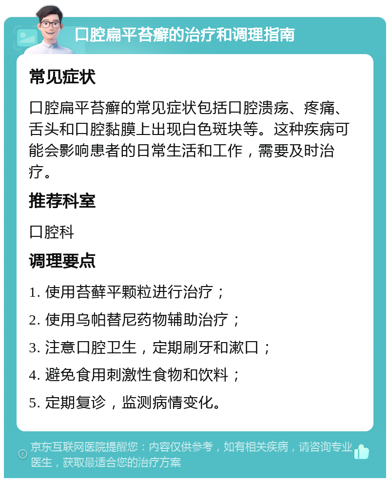 口腔扁平苔癣的治疗和调理指南 常见症状 口腔扁平苔癣的常见症状包括口腔溃疡、疼痛、舌头和口腔黏膜上出现白色斑块等。这种疾病可能会影响患者的日常生活和工作，需要及时治疗。 推荐科室 口腔科 调理要点 1. 使用苔藓平颗粒进行治疗； 2. 使用乌帕替尼药物辅助治疗； 3. 注意口腔卫生，定期刷牙和漱口； 4. 避免食用刺激性食物和饮料； 5. 定期复诊，监测病情变化。