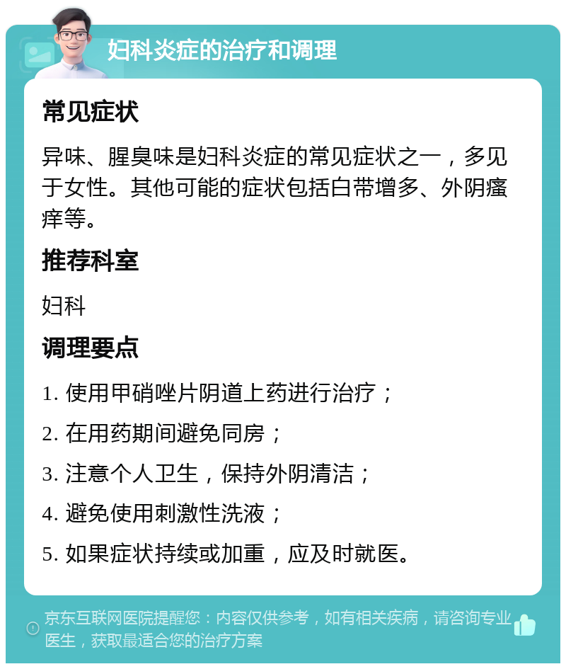 妇科炎症的治疗和调理 常见症状 异味、腥臭味是妇科炎症的常见症状之一，多见于女性。其他可能的症状包括白带增多、外阴瘙痒等。 推荐科室 妇科 调理要点 1. 使用甲硝唑片阴道上药进行治疗； 2. 在用药期间避免同房； 3. 注意个人卫生，保持外阴清洁； 4. 避免使用刺激性洗液； 5. 如果症状持续或加重，应及时就医。