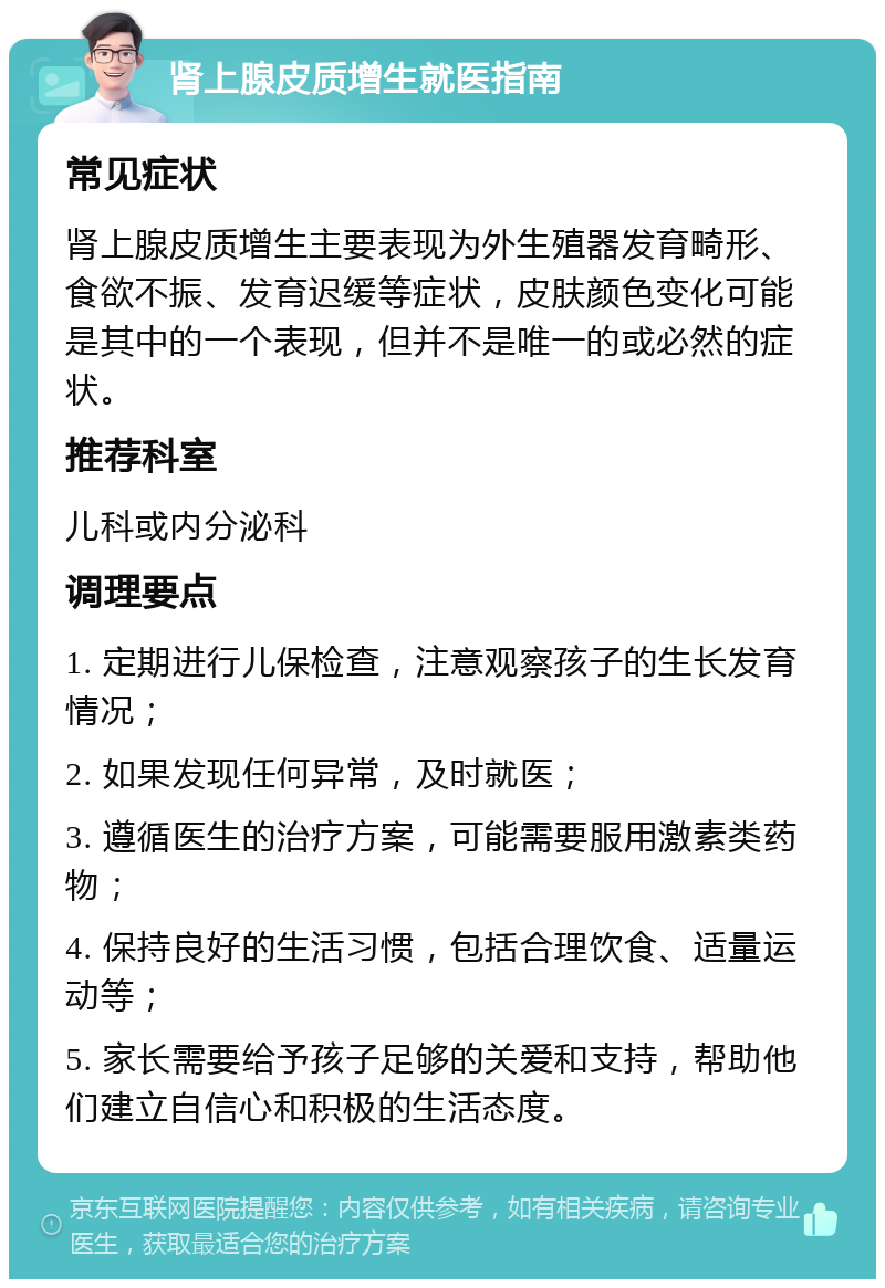 肾上腺皮质增生就医指南 常见症状 肾上腺皮质增生主要表现为外生殖器发育畸形、食欲不振、发育迟缓等症状，皮肤颜色变化可能是其中的一个表现，但并不是唯一的或必然的症状。 推荐科室 儿科或内分泌科 调理要点 1. 定期进行儿保检查，注意观察孩子的生长发育情况； 2. 如果发现任何异常，及时就医； 3. 遵循医生的治疗方案，可能需要服用激素类药物； 4. 保持良好的生活习惯，包括合理饮食、适量运动等； 5. 家长需要给予孩子足够的关爱和支持，帮助他们建立自信心和积极的生活态度。