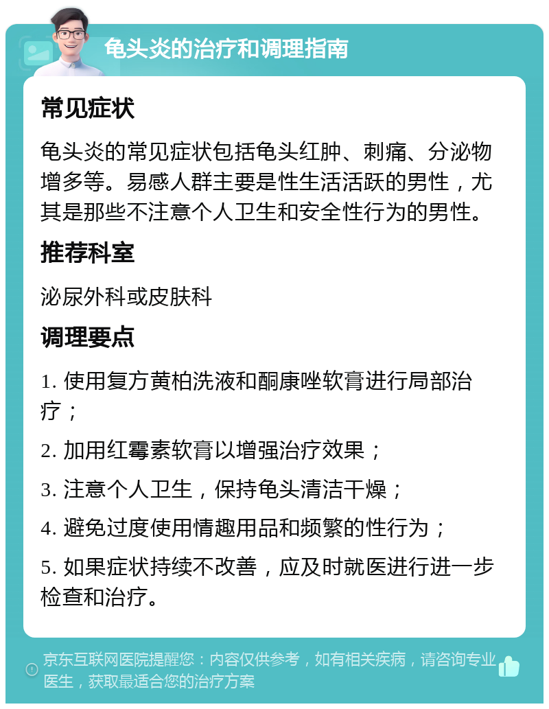 龟头炎的治疗和调理指南 常见症状 龟头炎的常见症状包括龟头红肿、刺痛、分泌物增多等。易感人群主要是性生活活跃的男性，尤其是那些不注意个人卫生和安全性行为的男性。 推荐科室 泌尿外科或皮肤科 调理要点 1. 使用复方黄柏洗液和酮康唑软膏进行局部治疗； 2. 加用红霉素软膏以增强治疗效果； 3. 注意个人卫生，保持龟头清洁干燥； 4. 避免过度使用情趣用品和频繁的性行为； 5. 如果症状持续不改善，应及时就医进行进一步检查和治疗。