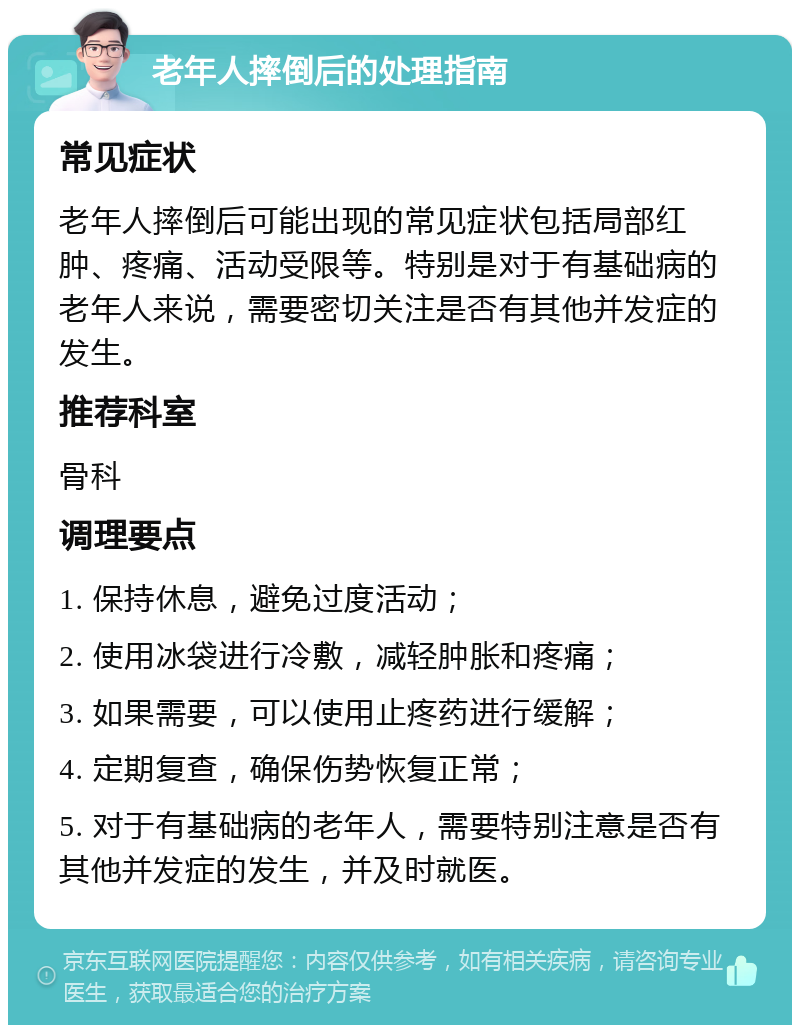 老年人摔倒后的处理指南 常见症状 老年人摔倒后可能出现的常见症状包括局部红肿、疼痛、活动受限等。特别是对于有基础病的老年人来说，需要密切关注是否有其他并发症的发生。 推荐科室 骨科 调理要点 1. 保持休息，避免过度活动； 2. 使用冰袋进行冷敷，减轻肿胀和疼痛； 3. 如果需要，可以使用止疼药进行缓解； 4. 定期复查，确保伤势恢复正常； 5. 对于有基础病的老年人，需要特别注意是否有其他并发症的发生，并及时就医。