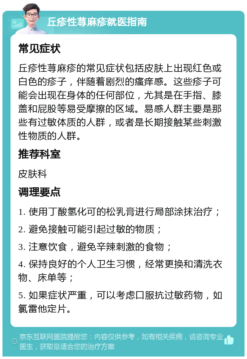 丘疹性荨麻疹就医指南 常见症状 丘疹性荨麻疹的常见症状包括皮肤上出现红色或白色的疹子，伴随着剧烈的瘙痒感。这些疹子可能会出现在身体的任何部位，尤其是在手指、膝盖和屁股等易受摩擦的区域。易感人群主要是那些有过敏体质的人群，或者是长期接触某些刺激性物质的人群。 推荐科室 皮肤科 调理要点 1. 使用丁酸氢化可的松乳膏进行局部涂抹治疗； 2. 避免接触可能引起过敏的物质； 3. 注意饮食，避免辛辣刺激的食物； 4. 保持良好的个人卫生习惯，经常更换和清洗衣物、床单等； 5. 如果症状严重，可以考虑口服抗过敏药物，如氯雷他定片。