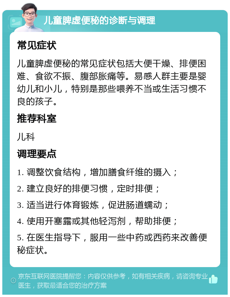 儿童脾虚便秘的诊断与调理 常见症状 儿童脾虚便秘的常见症状包括大便干燥、排便困难、食欲不振、腹部胀痛等。易感人群主要是婴幼儿和小儿，特别是那些喂养不当或生活习惯不良的孩子。 推荐科室 儿科 调理要点 1. 调整饮食结构，增加膳食纤维的摄入； 2. 建立良好的排便习惯，定时排便； 3. 适当进行体育锻炼，促进肠道蠕动； 4. 使用开塞露或其他轻泻剂，帮助排便； 5. 在医生指导下，服用一些中药或西药来改善便秘症状。