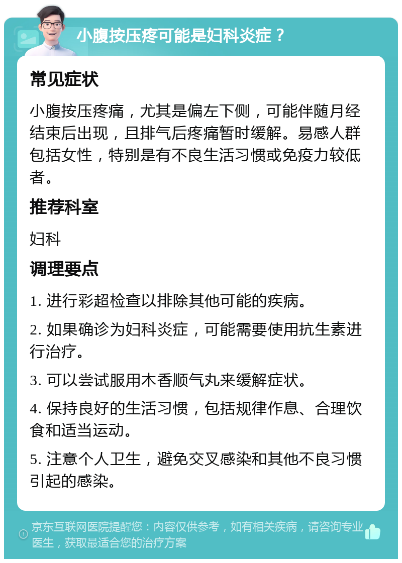 小腹按压疼可能是妇科炎症？ 常见症状 小腹按压疼痛，尤其是偏左下侧，可能伴随月经结束后出现，且排气后疼痛暂时缓解。易感人群包括女性，特别是有不良生活习惯或免疫力较低者。 推荐科室 妇科 调理要点 1. 进行彩超检查以排除其他可能的疾病。 2. 如果确诊为妇科炎症，可能需要使用抗生素进行治疗。 3. 可以尝试服用木香顺气丸来缓解症状。 4. 保持良好的生活习惯，包括规律作息、合理饮食和适当运动。 5. 注意个人卫生，避免交叉感染和其他不良习惯引起的感染。