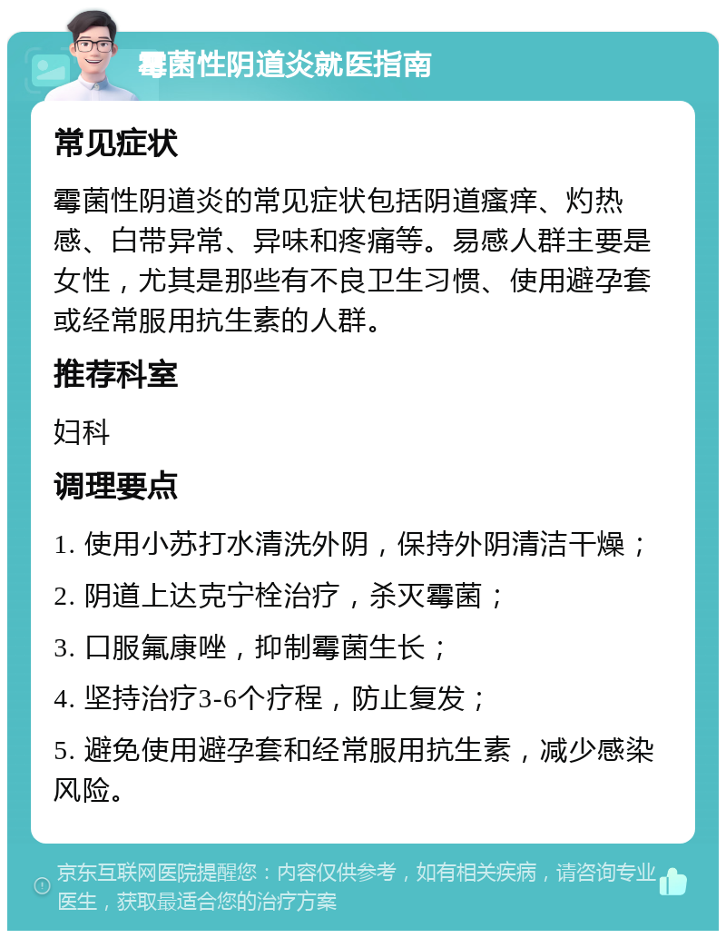 霉菌性阴道炎就医指南 常见症状 霉菌性阴道炎的常见症状包括阴道瘙痒、灼热感、白带异常、异味和疼痛等。易感人群主要是女性，尤其是那些有不良卫生习惯、使用避孕套或经常服用抗生素的人群。 推荐科室 妇科 调理要点 1. 使用小苏打水清洗外阴，保持外阴清洁干燥； 2. 阴道上达克宁栓治疗，杀灭霉菌； 3. 口服氟康唑，抑制霉菌生长； 4. 坚持治疗3-6个疗程，防止复发； 5. 避免使用避孕套和经常服用抗生素，减少感染风险。