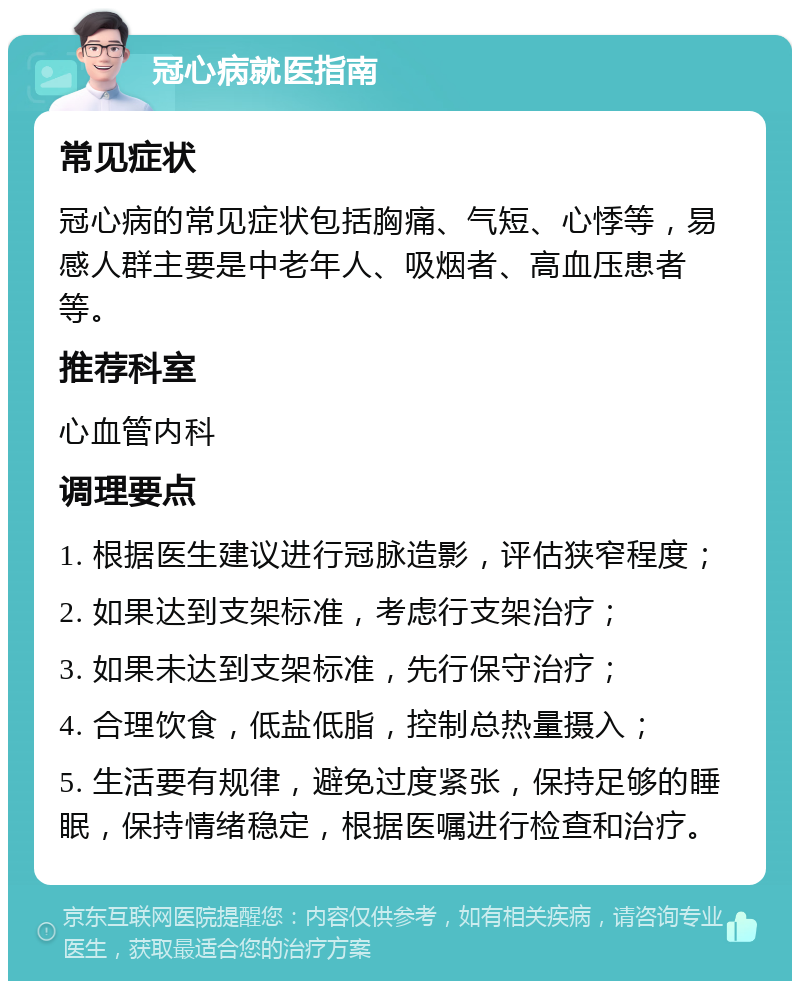 冠心病就医指南 常见症状 冠心病的常见症状包括胸痛、气短、心悸等，易感人群主要是中老年人、吸烟者、高血压患者等。 推荐科室 心血管内科 调理要点 1. 根据医生建议进行冠脉造影，评估狭窄程度； 2. 如果达到支架标准，考虑行支架治疗； 3. 如果未达到支架标准，先行保守治疗； 4. 合理饮食，低盐低脂，控制总热量摄入； 5. 生活要有规律，避免过度紧张，保持足够的睡眠，保持情绪稳定，根据医嘱进行检查和治疗。