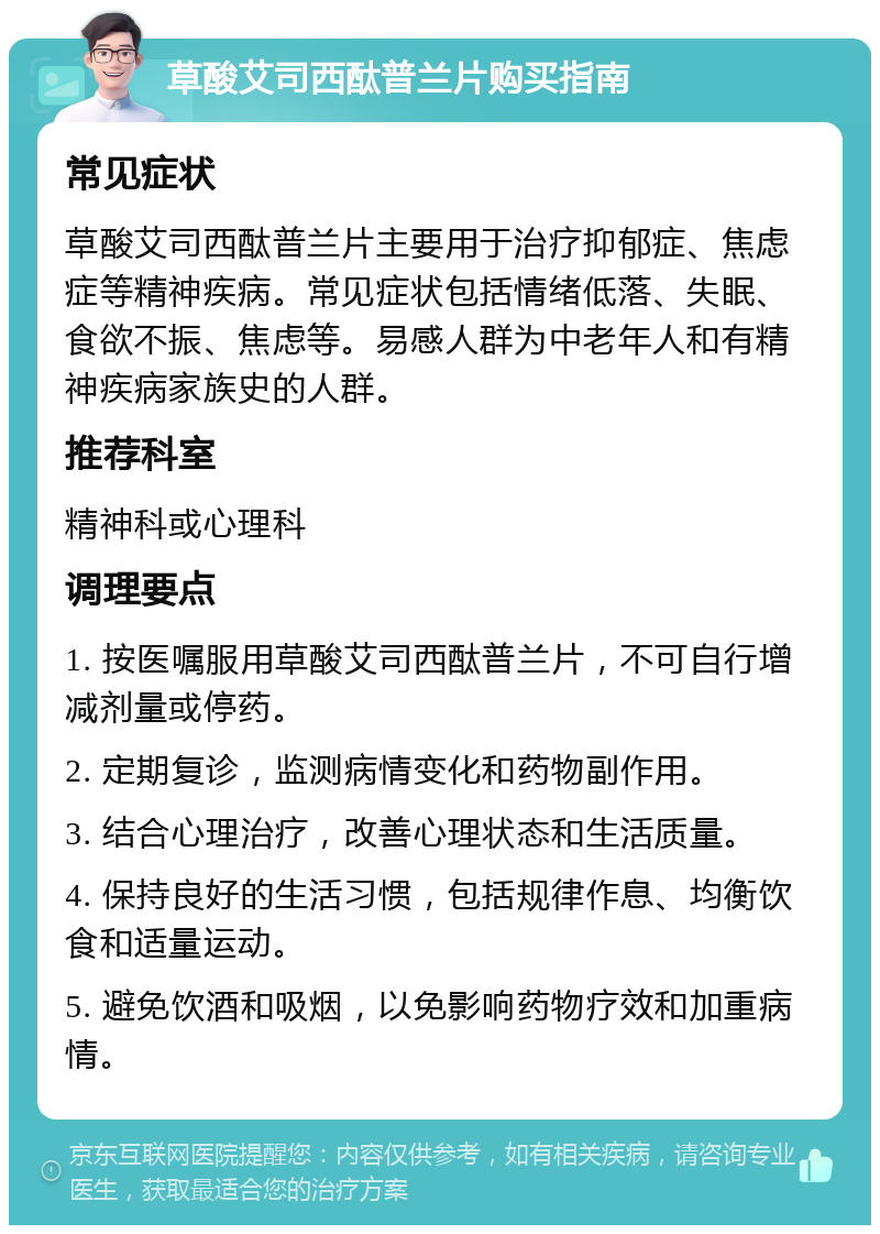 草酸艾司西酞普兰片购买指南 常见症状 草酸艾司西酞普兰片主要用于治疗抑郁症、焦虑症等精神疾病。常见症状包括情绪低落、失眠、食欲不振、焦虑等。易感人群为中老年人和有精神疾病家族史的人群。 推荐科室 精神科或心理科 调理要点 1. 按医嘱服用草酸艾司西酞普兰片，不可自行增减剂量或停药。 2. 定期复诊，监测病情变化和药物副作用。 3. 结合心理治疗，改善心理状态和生活质量。 4. 保持良好的生活习惯，包括规律作息、均衡饮食和适量运动。 5. 避免饮酒和吸烟，以免影响药物疗效和加重病情。