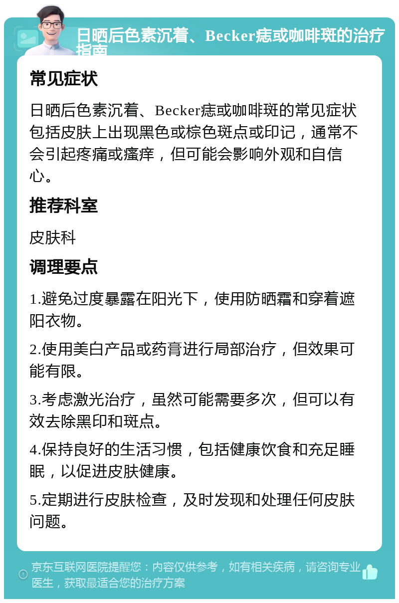 日晒后色素沉着、Becker痣或咖啡斑的治疗指南 常见症状 日晒后色素沉着、Becker痣或咖啡斑的常见症状包括皮肤上出现黑色或棕色斑点或印记，通常不会引起疼痛或瘙痒，但可能会影响外观和自信心。 推荐科室 皮肤科 调理要点 1.避免过度暴露在阳光下，使用防晒霜和穿着遮阳衣物。 2.使用美白产品或药膏进行局部治疗，但效果可能有限。 3.考虑激光治疗，虽然可能需要多次，但可以有效去除黑印和斑点。 4.保持良好的生活习惯，包括健康饮食和充足睡眠，以促进皮肤健康。 5.定期进行皮肤检查，及时发现和处理任何皮肤问题。