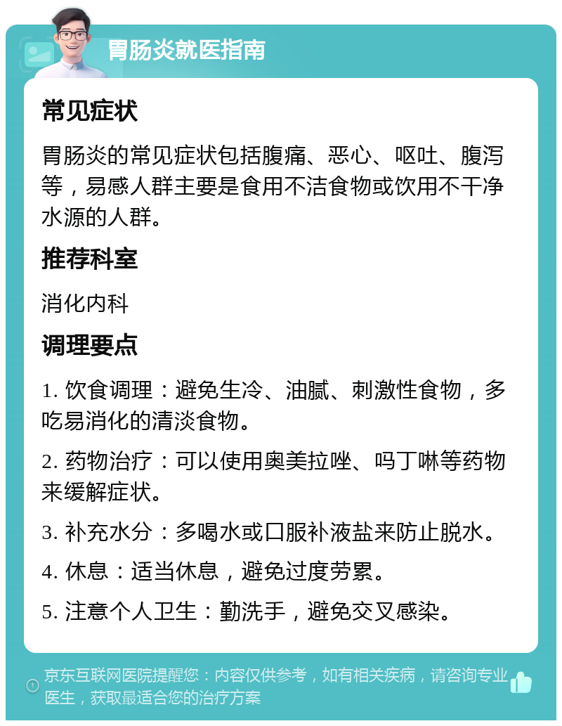 胃肠炎就医指南 常见症状 胃肠炎的常见症状包括腹痛、恶心、呕吐、腹泻等，易感人群主要是食用不洁食物或饮用不干净水源的人群。 推荐科室 消化内科 调理要点 1. 饮食调理：避免生冷、油腻、刺激性食物，多吃易消化的清淡食物。 2. 药物治疗：可以使用奥美拉唑、吗丁啉等药物来缓解症状。 3. 补充水分：多喝水或口服补液盐来防止脱水。 4. 休息：适当休息，避免过度劳累。 5. 注意个人卫生：勤洗手，避免交叉感染。