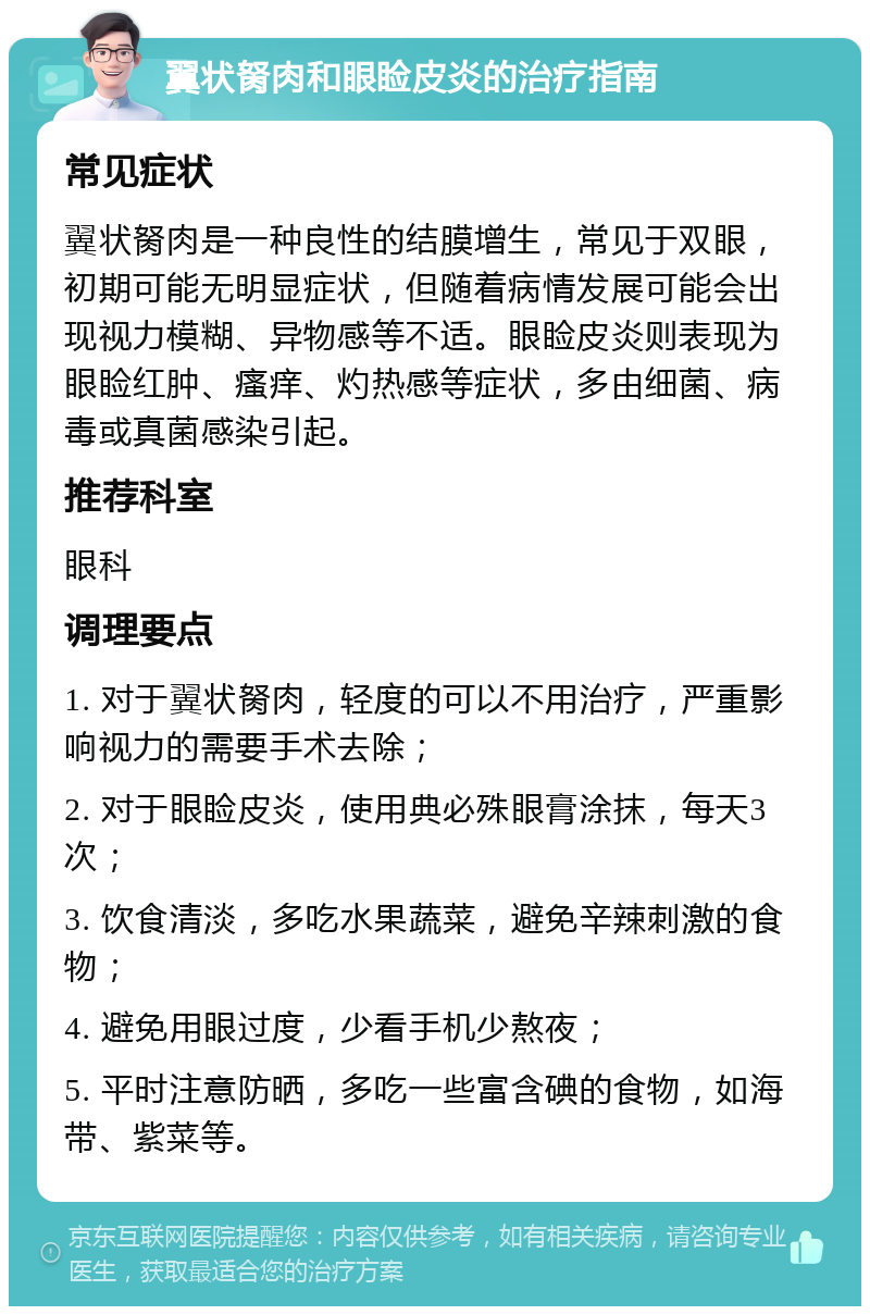 翼状胬肉和眼睑皮炎的治疗指南 常见症状 翼状胬肉是一种良性的结膜增生，常见于双眼，初期可能无明显症状，但随着病情发展可能会出现视力模糊、异物感等不适。眼睑皮炎则表现为眼睑红肿、瘙痒、灼热感等症状，多由细菌、病毒或真菌感染引起。 推荐科室 眼科 调理要点 1. 对于翼状胬肉，轻度的可以不用治疗，严重影响视力的需要手术去除； 2. 对于眼睑皮炎，使用典必殊眼膏涂抹，每天3次； 3. 饮食清淡，多吃水果蔬菜，避免辛辣刺激的食物； 4. 避免用眼过度，少看手机少熬夜； 5. 平时注意防晒，多吃一些富含碘的食物，如海带、紫菜等。