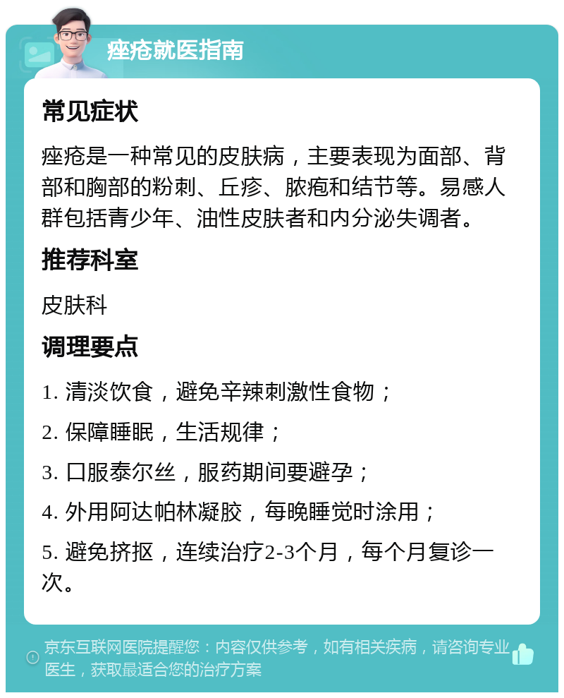 痤疮就医指南 常见症状 痤疮是一种常见的皮肤病，主要表现为面部、背部和胸部的粉刺、丘疹、脓疱和结节等。易感人群包括青少年、油性皮肤者和内分泌失调者。 推荐科室 皮肤科 调理要点 1. 清淡饮食，避免辛辣刺激性食物； 2. 保障睡眠，生活规律； 3. 口服泰尔丝，服药期间要避孕； 4. 外用阿达帕林凝胶，每晚睡觉时涂用； 5. 避免挤抠，连续治疗2-3个月，每个月复诊一次。