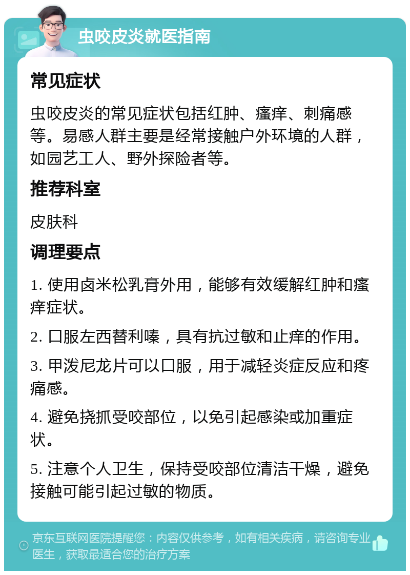 虫咬皮炎就医指南 常见症状 虫咬皮炎的常见症状包括红肿、瘙痒、刺痛感等。易感人群主要是经常接触户外环境的人群，如园艺工人、野外探险者等。 推荐科室 皮肤科 调理要点 1. 使用卤米松乳膏外用，能够有效缓解红肿和瘙痒症状。 2. 口服左西替利嗪，具有抗过敏和止痒的作用。 3. 甲泼尼龙片可以口服，用于减轻炎症反应和疼痛感。 4. 避免挠抓受咬部位，以免引起感染或加重症状。 5. 注意个人卫生，保持受咬部位清洁干燥，避免接触可能引起过敏的物质。