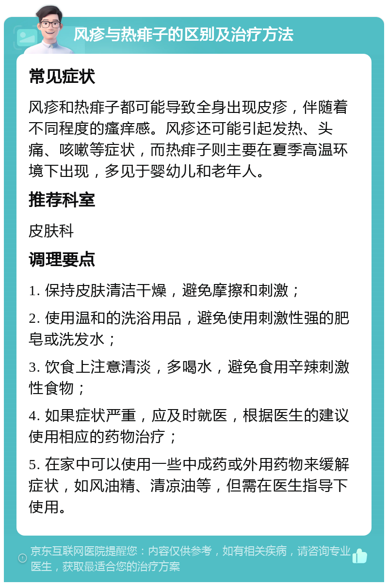 风疹与热痱子的区别及治疗方法 常见症状 风疹和热痱子都可能导致全身出现皮疹，伴随着不同程度的瘙痒感。风疹还可能引起发热、头痛、咳嗽等症状，而热痱子则主要在夏季高温环境下出现，多见于婴幼儿和老年人。 推荐科室 皮肤科 调理要点 1. 保持皮肤清洁干燥，避免摩擦和刺激； 2. 使用温和的洗浴用品，避免使用刺激性强的肥皂或洗发水； 3. 饮食上注意清淡，多喝水，避免食用辛辣刺激性食物； 4. 如果症状严重，应及时就医，根据医生的建议使用相应的药物治疗； 5. 在家中可以使用一些中成药或外用药物来缓解症状，如风油精、清凉油等，但需在医生指导下使用。