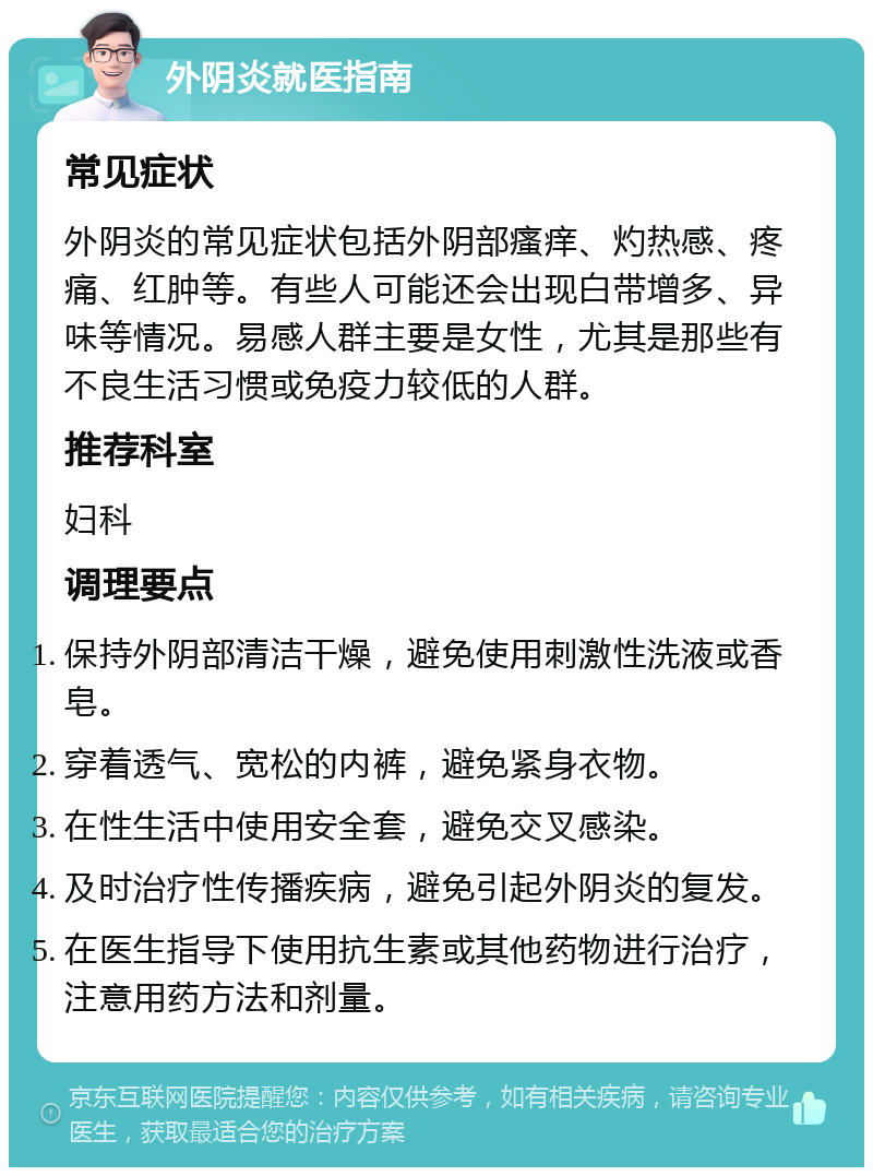 外阴炎就医指南 常见症状 外阴炎的常见症状包括外阴部瘙痒、灼热感、疼痛、红肿等。有些人可能还会出现白带增多、异味等情况。易感人群主要是女性，尤其是那些有不良生活习惯或免疫力较低的人群。 推荐科室 妇科 调理要点 保持外阴部清洁干燥，避免使用刺激性洗液或香皂。 穿着透气、宽松的内裤，避免紧身衣物。 在性生活中使用安全套，避免交叉感染。 及时治疗性传播疾病，避免引起外阴炎的复发。 在医生指导下使用抗生素或其他药物进行治疗，注意用药方法和剂量。