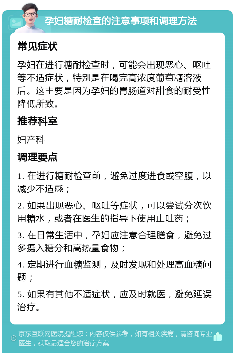 孕妇糖耐检查的注意事项和调理方法 常见症状 孕妇在进行糖耐检查时，可能会出现恶心、呕吐等不适症状，特别是在喝完高浓度葡萄糖溶液后。这主要是因为孕妇的胃肠道对甜食的耐受性降低所致。 推荐科室 妇产科 调理要点 1. 在进行糖耐检查前，避免过度进食或空腹，以减少不适感； 2. 如果出现恶心、呕吐等症状，可以尝试分次饮用糖水，或者在医生的指导下使用止吐药； 3. 在日常生活中，孕妇应注意合理膳食，避免过多摄入糖分和高热量食物； 4. 定期进行血糖监测，及时发现和处理高血糖问题； 5. 如果有其他不适症状，应及时就医，避免延误治疗。