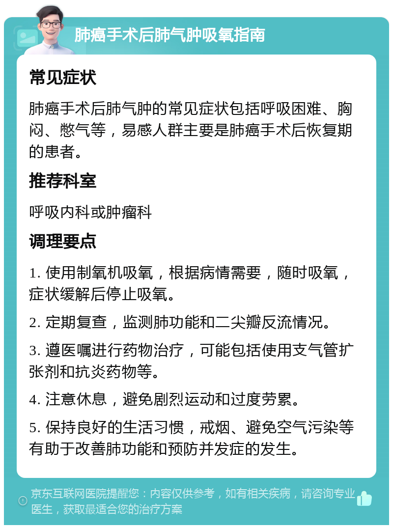 肺癌手术后肺气肿吸氧指南 常见症状 肺癌手术后肺气肿的常见症状包括呼吸困难、胸闷、憋气等，易感人群主要是肺癌手术后恢复期的患者。 推荐科室 呼吸内科或肿瘤科 调理要点 1. 使用制氧机吸氧，根据病情需要，随时吸氧，症状缓解后停止吸氧。 2. 定期复查，监测肺功能和二尖瓣反流情况。 3. 遵医嘱进行药物治疗，可能包括使用支气管扩张剂和抗炎药物等。 4. 注意休息，避免剧烈运动和过度劳累。 5. 保持良好的生活习惯，戒烟、避免空气污染等有助于改善肺功能和预防并发症的发生。