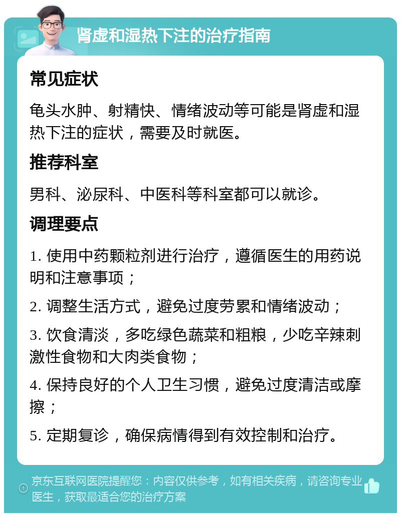 肾虚和湿热下注的治疗指南 常见症状 龟头水肿、射精快、情绪波动等可能是肾虚和湿热下注的症状，需要及时就医。 推荐科室 男科、泌尿科、中医科等科室都可以就诊。 调理要点 1. 使用中药颗粒剂进行治疗，遵循医生的用药说明和注意事项； 2. 调整生活方式，避免过度劳累和情绪波动； 3. 饮食清淡，多吃绿色蔬菜和粗粮，少吃辛辣刺激性食物和大肉类食物； 4. 保持良好的个人卫生习惯，避免过度清洁或摩擦； 5. 定期复诊，确保病情得到有效控制和治疗。