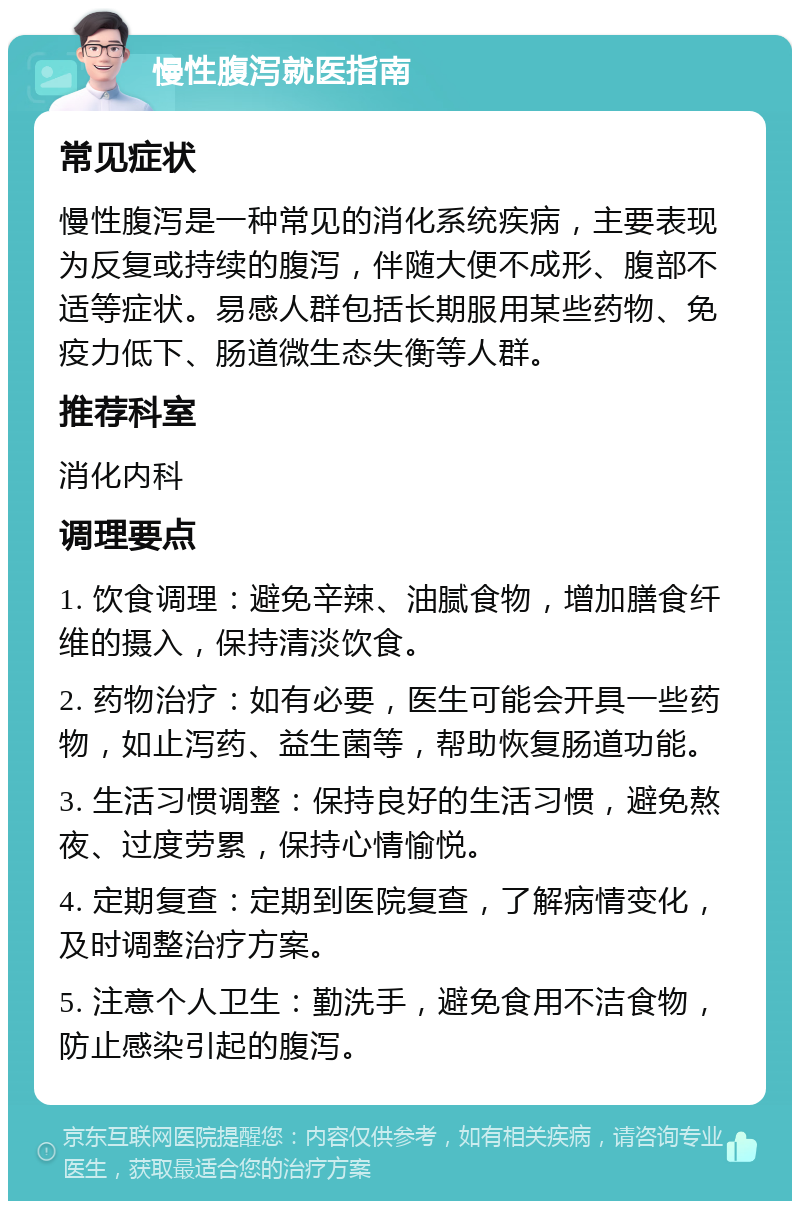 慢性腹泻就医指南 常见症状 慢性腹泻是一种常见的消化系统疾病，主要表现为反复或持续的腹泻，伴随大便不成形、腹部不适等症状。易感人群包括长期服用某些药物、免疫力低下、肠道微生态失衡等人群。 推荐科室 消化内科 调理要点 1. 饮食调理：避免辛辣、油腻食物，增加膳食纤维的摄入，保持清淡饮食。 2. 药物治疗：如有必要，医生可能会开具一些药物，如止泻药、益生菌等，帮助恢复肠道功能。 3. 生活习惯调整：保持良好的生活习惯，避免熬夜、过度劳累，保持心情愉悦。 4. 定期复查：定期到医院复查，了解病情变化，及时调整治疗方案。 5. 注意个人卫生：勤洗手，避免食用不洁食物，防止感染引起的腹泻。
