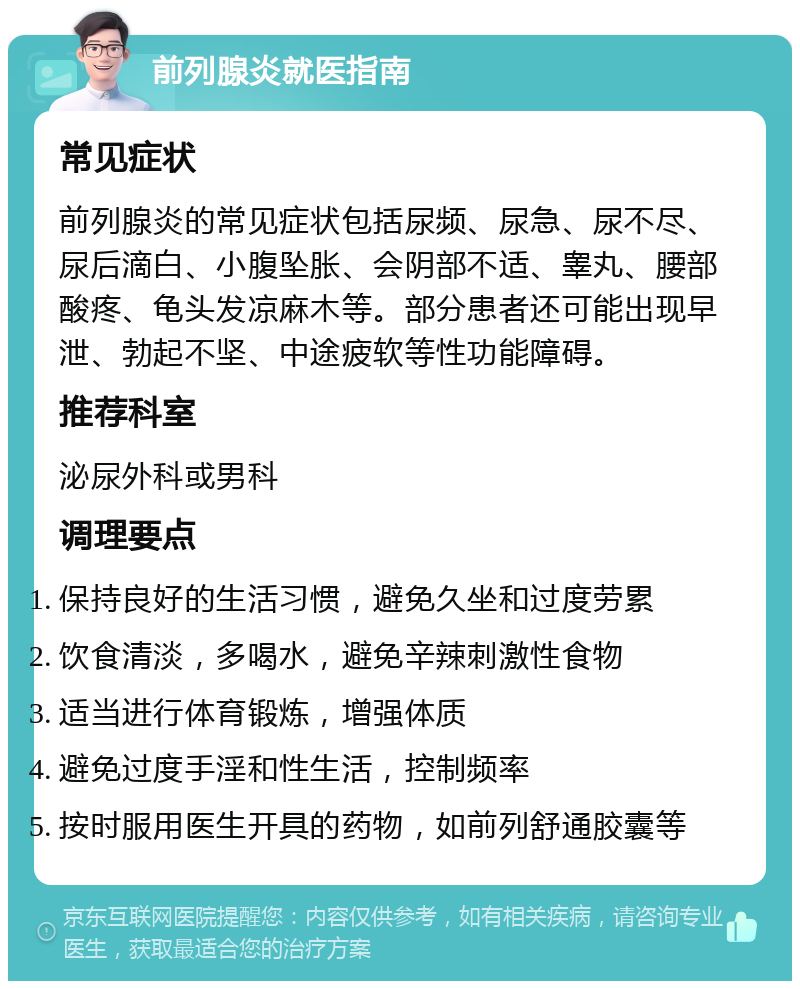 前列腺炎就医指南 常见症状 前列腺炎的常见症状包括尿频、尿急、尿不尽、尿后滴白、小腹坠胀、会阴部不适、睾丸、腰部酸疼、龟头发凉麻木等。部分患者还可能出现早泄、勃起不坚、中途疲软等性功能障碍。 推荐科室 泌尿外科或男科 调理要点 保持良好的生活习惯，避免久坐和过度劳累 饮食清淡，多喝水，避免辛辣刺激性食物 适当进行体育锻炼，增强体质 避免过度手淫和性生活，控制频率 按时服用医生开具的药物，如前列舒通胶囊等