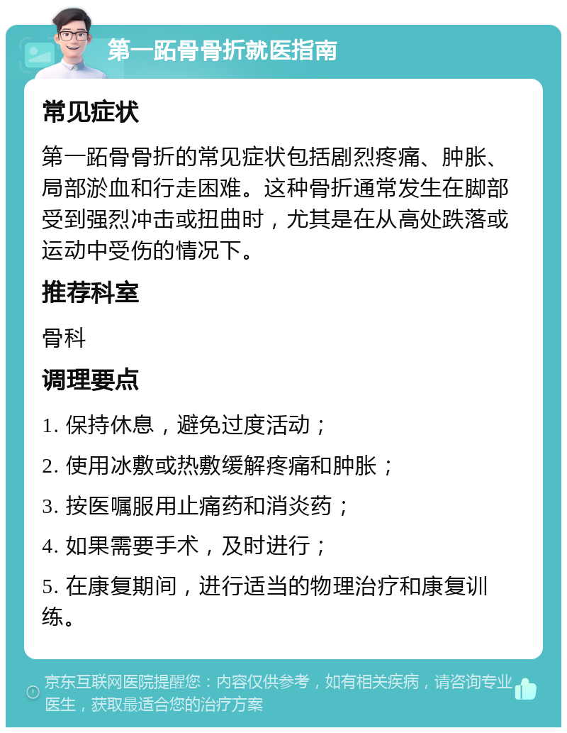 第一跖骨骨折就医指南 常见症状 第一跖骨骨折的常见症状包括剧烈疼痛、肿胀、局部淤血和行走困难。这种骨折通常发生在脚部受到强烈冲击或扭曲时，尤其是在从高处跌落或运动中受伤的情况下。 推荐科室 骨科 调理要点 1. 保持休息，避免过度活动； 2. 使用冰敷或热敷缓解疼痛和肿胀； 3. 按医嘱服用止痛药和消炎药； 4. 如果需要手术，及时进行； 5. 在康复期间，进行适当的物理治疗和康复训练。