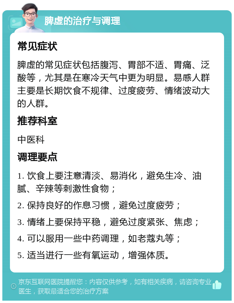 脾虚的治疗与调理 常见症状 脾虚的常见症状包括腹泻、胃部不适、胃痛、泛酸等，尤其是在寒冷天气中更为明显。易感人群主要是长期饮食不规律、过度疲劳、情绪波动大的人群。 推荐科室 中医科 调理要点 1. 饮食上要注意清淡、易消化，避免生冷、油腻、辛辣等刺激性食物； 2. 保持良好的作息习惯，避免过度疲劳； 3. 情绪上要保持平稳，避免过度紧张、焦虑； 4. 可以服用一些中药调理，如老蔻丸等； 5. 适当进行一些有氧运动，增强体质。