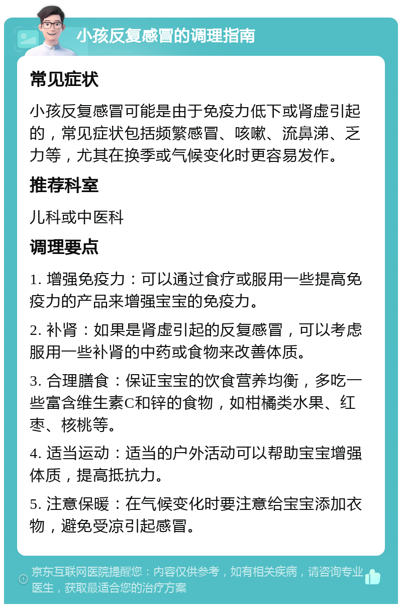 小孩反复感冒的调理指南 常见症状 小孩反复感冒可能是由于免疫力低下或肾虚引起的，常见症状包括频繁感冒、咳嗽、流鼻涕、乏力等，尤其在换季或气候变化时更容易发作。 推荐科室 儿科或中医科 调理要点 1. 增强免疫力：可以通过食疗或服用一些提高免疫力的产品来增强宝宝的免疫力。 2. 补肾：如果是肾虚引起的反复感冒，可以考虑服用一些补肾的中药或食物来改善体质。 3. 合理膳食：保证宝宝的饮食营养均衡，多吃一些富含维生素C和锌的食物，如柑橘类水果、红枣、核桃等。 4. 适当运动：适当的户外活动可以帮助宝宝增强体质，提高抵抗力。 5. 注意保暖：在气候变化时要注意给宝宝添加衣物，避免受凉引起感冒。