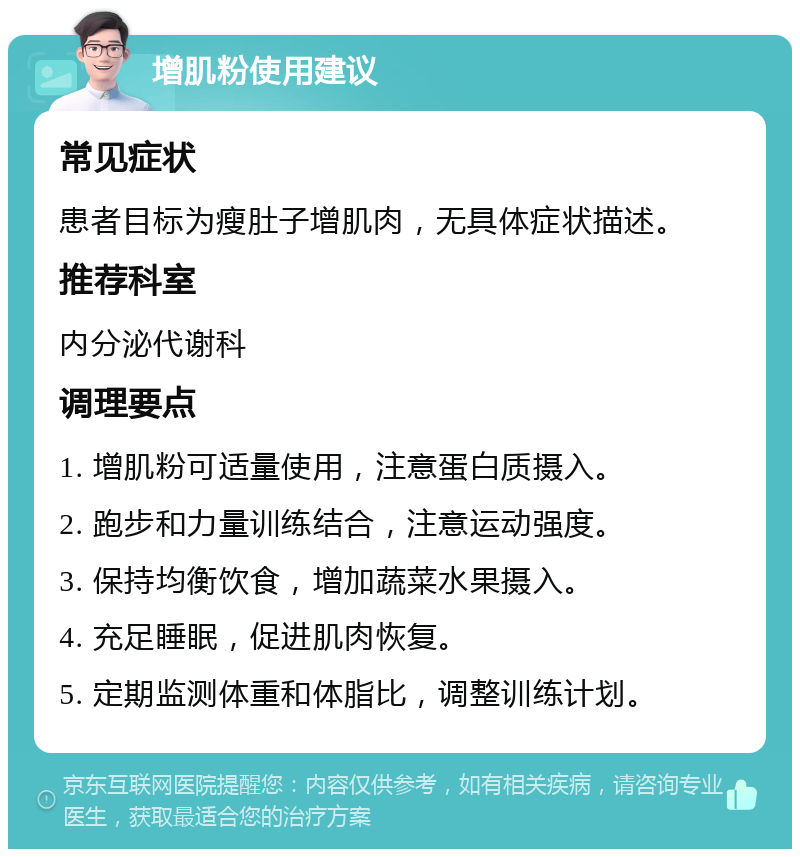 增肌粉使用建议 常见症状 患者目标为瘦肚子增肌肉，无具体症状描述。 推荐科室 内分泌代谢科 调理要点 1. 增肌粉可适量使用，注意蛋白质摄入。 2. 跑步和力量训练结合，注意运动强度。 3. 保持均衡饮食，增加蔬菜水果摄入。 4. 充足睡眠，促进肌肉恢复。 5. 定期监测体重和体脂比，调整训练计划。