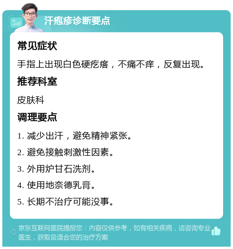 汗疱疹诊断要点 常见症状 手指上出现白色硬疙瘩,不痛不痒,反复出现。 推荐科室 皮肤科 调理要点 1. 减少出汗,避免精神紧张。 2. 避免接触刺激性因素。 3. 外用炉甘石洗剂。 4. 使用地奈德乳膏。 5. 长期不治疗可能没事。