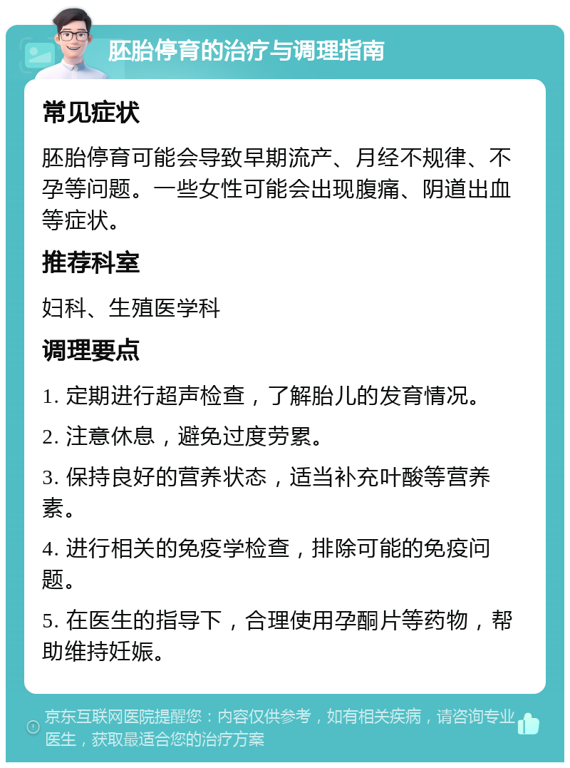 胚胎停育的治疗与调理指南 常见症状 胚胎停育可能会导致早期流产、月经不规律、不孕等问题。一些女性可能会出现腹痛、阴道出血等症状。 推荐科室 妇科、生殖医学科 调理要点 1. 定期进行超声检查，了解胎儿的发育情况。 2. 注意休息，避免过度劳累。 3. 保持良好的营养状态，适当补充叶酸等营养素。 4. 进行相关的免疫学检查，排除可能的免疫问题。 5. 在医生的指导下，合理使用孕酮片等药物，帮助维持妊娠。