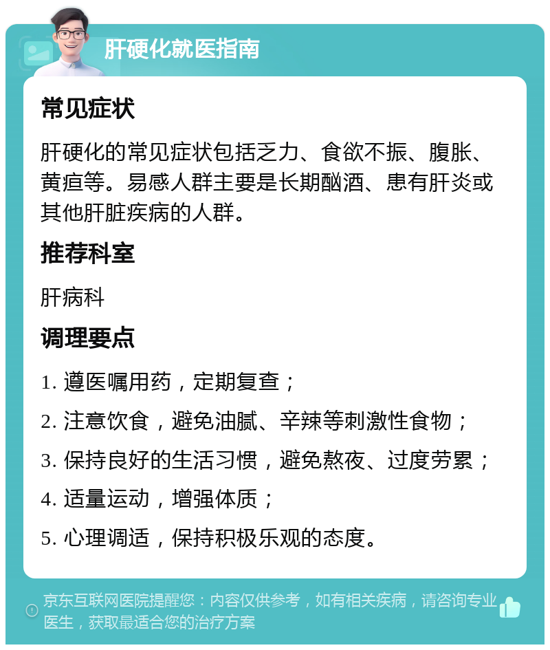 肝硬化就医指南 常见症状 肝硬化的常见症状包括乏力、食欲不振、腹胀、黄疸等。易感人群主要是长期酗酒、患有肝炎或其他肝脏疾病的人群。 推荐科室 肝病科 调理要点 1. 遵医嘱用药，定期复查； 2. 注意饮食，避免油腻、辛辣等刺激性食物； 3. 保持良好的生活习惯，避免熬夜、过度劳累； 4. 适量运动，增强体质； 5. 心理调适，保持积极乐观的态度。