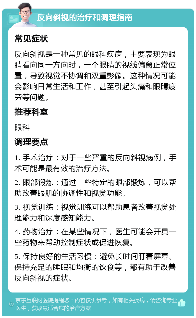 反向斜视的治疗和调理指南 常见症状 反向斜视是一种常见的眼科疾病，主要表现为眼睛看向同一方向时，一个眼睛的视线偏离正常位置，导致视觉不协调和双重影像。这种情况可能会影响日常生活和工作，甚至引起头痛和眼睛疲劳等问题。 推荐科室 眼科 调理要点 1. 手术治疗：对于一些严重的反向斜视病例，手术可能是最有效的治疗方法。 2. 眼部锻炼：通过一些特定的眼部锻炼，可以帮助改善眼肌的协调性和视觉功能。 3. 视觉训练：视觉训练可以帮助患者改善视觉处理能力和深度感知能力。 4. 药物治疗：在某些情况下，医生可能会开具一些药物来帮助控制症状或促进恢复。 5. 保持良好的生活习惯：避免长时间盯着屏幕、保持充足的睡眠和均衡的饮食等，都有助于改善反向斜视的症状。