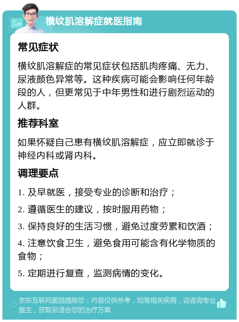 横纹肌溶解症就医指南 常见症状 横纹肌溶解症的常见症状包括肌肉疼痛、无力、尿液颜色异常等。这种疾病可能会影响任何年龄段的人，但更常见于中年男性和进行剧烈运动的人群。 推荐科室 如果怀疑自己患有横纹肌溶解症，应立即就诊于神经内科或肾内科。 调理要点 1. 及早就医，接受专业的诊断和治疗； 2. 遵循医生的建议，按时服用药物； 3. 保持良好的生活习惯，避免过度劳累和饮酒； 4. 注意饮食卫生，避免食用可能含有化学物质的食物； 5. 定期进行复查，监测病情的变化。