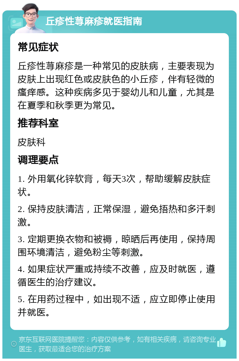 丘疹性荨麻疹就医指南 常见症状 丘疹性荨麻疹是一种常见的皮肤病，主要表现为皮肤上出现红色或皮肤色的小丘疹，伴有轻微的瘙痒感。这种疾病多见于婴幼儿和儿童，尤其是在夏季和秋季更为常见。 推荐科室 皮肤科 调理要点 1. 外用氧化锌软膏，每天3次，帮助缓解皮肤症状。 2. 保持皮肤清洁，正常保湿，避免捂热和多汗刺激。 3. 定期更换衣物和被褥，晾晒后再使用，保持周围环境清洁，避免粉尘等刺激。 4. 如果症状严重或持续不改善，应及时就医，遵循医生的治疗建议。 5. 在用药过程中，如出现不适，应立即停止使用并就医。