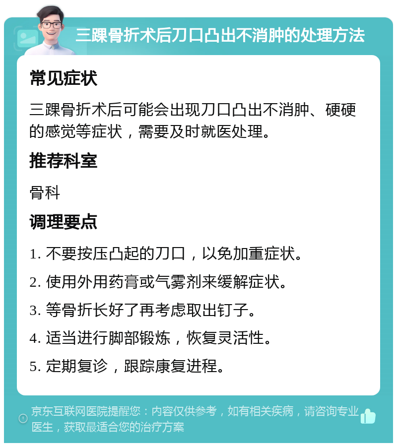 三踝骨折术后刀口凸出不消肿的处理方法 常见症状 三踝骨折术后可能会出现刀口凸出不消肿、硬硬的感觉等症状，需要及时就医处理。 推荐科室 骨科 调理要点 1. 不要按压凸起的刀口，以免加重症状。 2. 使用外用药膏或气雾剂来缓解症状。 3. 等骨折长好了再考虑取出钉子。 4. 适当进行脚部锻炼，恢复灵活性。 5. 定期复诊，跟踪康复进程。